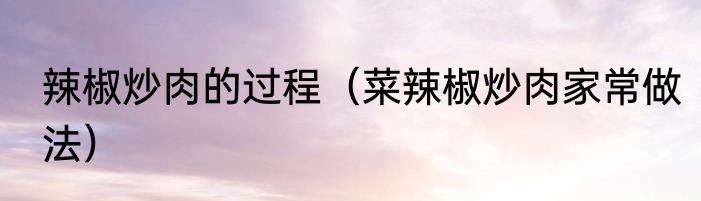辣椒炒肉的过程（菜辣椒炒肉家常做法）