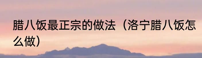 腊八饭最正宗的做法（洛宁腊八饭怎么做）