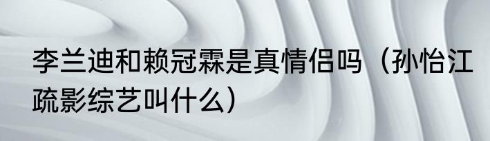 李兰迪和赖冠霖是真情侣吗（孙怡江疏影综艺叫什么）