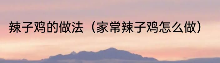 辣子鸡的做法（家常辣子鸡怎么做）