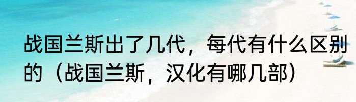 战国兰斯出了几代，每代有什么区别的（战国兰斯，汉化有哪几部）