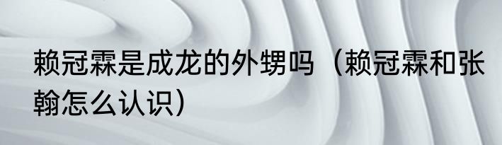 赖冠霖是成龙的外甥吗（赖冠霖和张翰怎么认识）