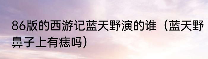 86版的西游记蓝天野演的谁（蓝天野鼻子上有痣吗）
