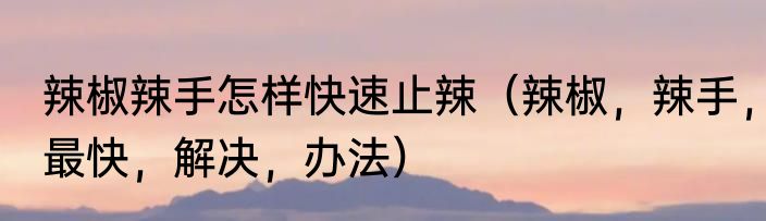 辣椒辣手怎样快速止辣（辣椒，辣手，最快，解决，办法）