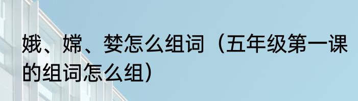 娥、嫦、婪怎么组词（五年级第一课的组词怎么组）