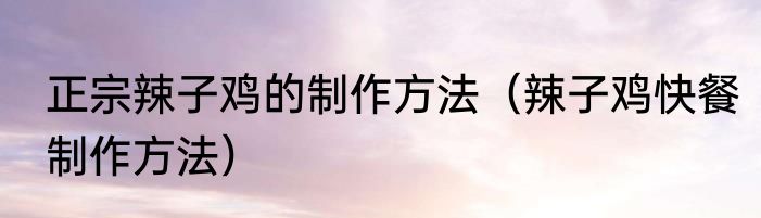 正宗辣子鸡的制作方法（辣子鸡快餐制作方法）