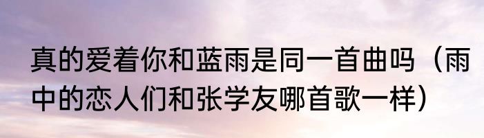 真的爱着你和蓝雨是同一首曲吗（雨中的恋人们和张学友哪首歌一样）