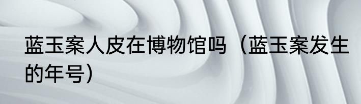 蓝玉案人皮在博物馆吗（蓝玉案发生的年号）