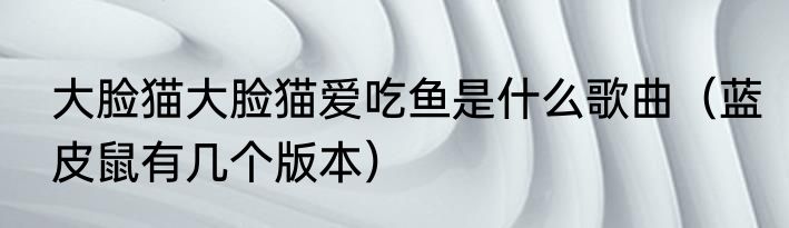 大脸猫大脸猫爱吃鱼是什么歌曲（蓝皮鼠有几个版本）
