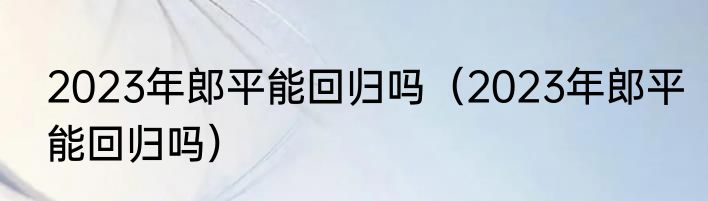 2023年郎平能回归吗（2023年郎平能回归吗）