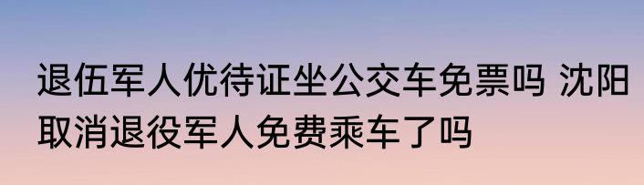 退伍军人优待证坐公交车免票吗 沈阳取消退役军人免费乘车了吗