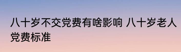 八十岁不交党费有啥影响 八十岁老人党费标准