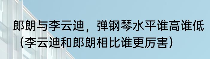 郎朗与李云迪，弹钢琴水平谁高谁低（李云迪和郎朗相比谁更厉害）