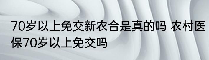70岁以上免交新农合是真的吗 农村医保70岁以上免交吗