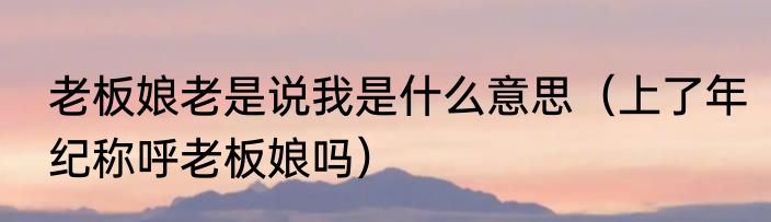 老板娘老是说我是什么意思（上了年纪称呼老板娘吗）