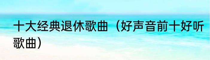 十大经典退休歌曲（好声音前十好听歌曲）