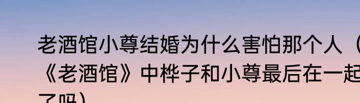 老酒馆小尊结婚为什么害怕那个人（《老酒馆》中桦子和小尊最后在一起了吗）