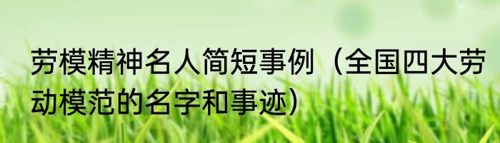 劳模精神名人简短事例（全国四大劳动模范的名字和事迹）