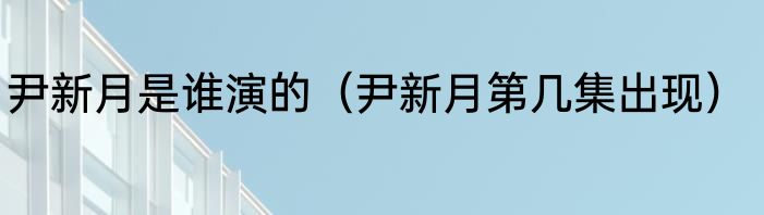 尹新月是谁演的（尹新月第几集出现）