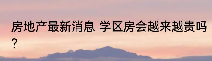 房地产最新消息 学区房会越来越贵吗？