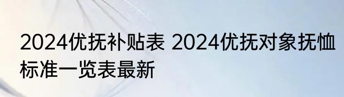 2024优抚补贴表 2024优抚对象抚恤标准一览表最新 