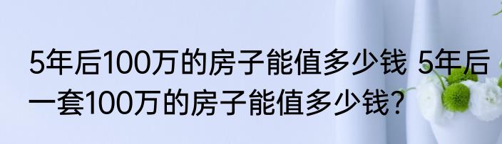 5年后100万的房子能值多少钱 5年后一套100万的房子能值多少钱？