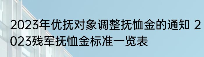 2023年优抚对象调整抚恤金的通知 2023残军抚恤金标准一览表