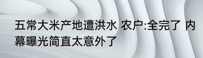 五常大米产地遭洪水 农户:全完了 内幕曝光简直太意外了