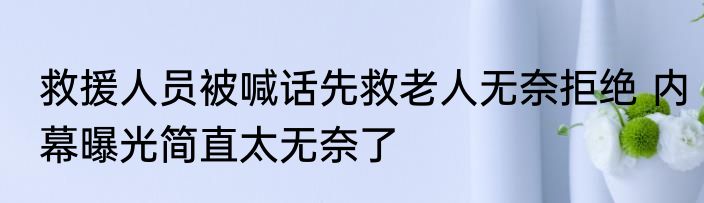 救援人员被喊话先救老人无奈拒绝 内幕曝光简直太无奈了