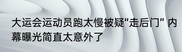 大运会运动员跑太慢被疑“走后门” 内幕曝光简直太意外了