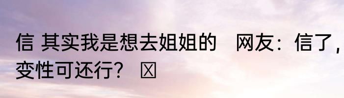 信 其实我是想去姐姐的   网友：信了，变性可还行？ ​