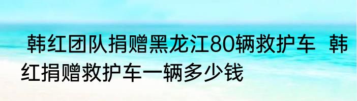 韩红团队捐赠黑龙江80辆救护车  韩红捐赠救护车一辆多少钱