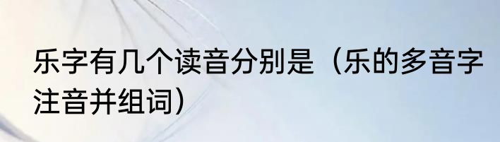 乐字有几个读音分别是（乐的多音字注音并组词）