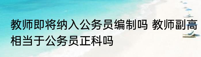 教师即将纳入公务员编制吗 教师副高相当于公务员正科吗