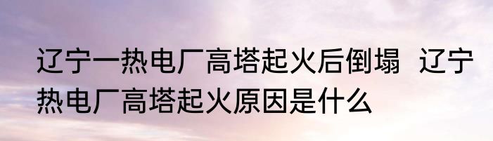 辽宁一热电厂高塔起火后倒塌  辽宁热电厂高塔起火原因是什么