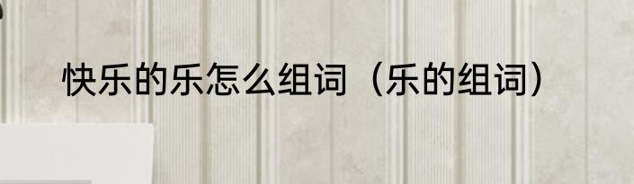 快乐的乐怎么组词（乐的组词）