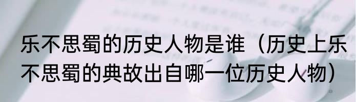 乐不思蜀的历史人物是谁（历史上乐不思蜀的典故出自哪一位历史人物）