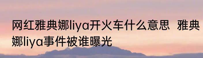 网红雅典娜liya开火车什么意思  雅典娜liya事件被谁曝光