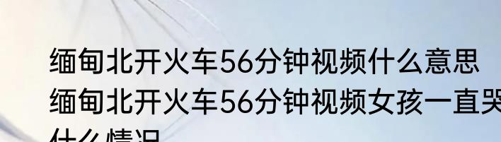 缅甸北开火车56分钟视频什么意思  缅甸北开火车56分钟视频女孩一直哭什么情况