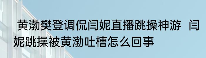  黄渤樊登调侃闫妮直播跳操神游  闫妮跳操被黄渤吐槽怎么回事