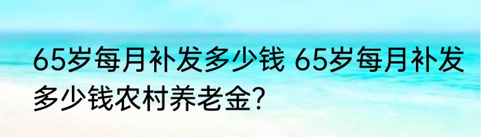 65岁每月补发多少钱 65岁每月补发多少钱农村养老金？