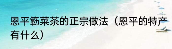 恩平簕菜茶的正宗做法（恩平的特产有什么）