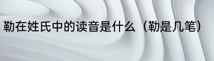 勒在姓氏中的读音是什么（勒是几笔）