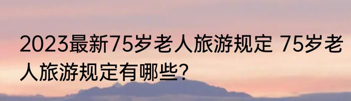 2023最新75岁老人旅游规定 75岁老人旅游规定有哪些？