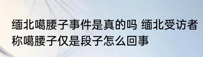 缅北噶腰子事件是真的吗 缅北受访者称噶腰子仅是段子怎么回事