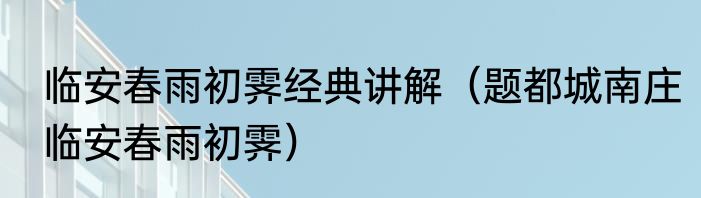 临安春雨初霁经典讲解（题都城南庄临安春雨初霁）