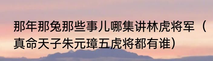 那年那兔那些事儿哪集讲林虎将军（真命天子朱元璋五虎将都有谁）