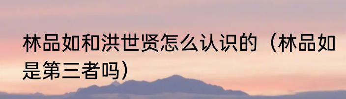 林品如和洪世贤怎么认识的（林品如是第三者吗）