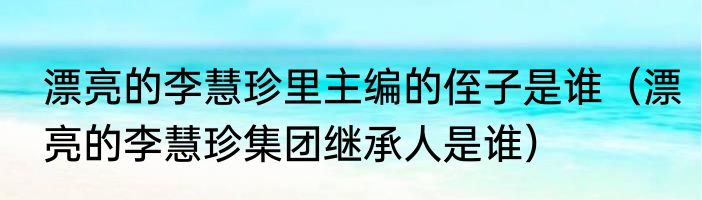 漂亮的李慧珍里主编的侄子是谁（漂亮的李慧珍集团继承人是谁）