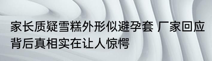 家长质疑雪糕外形似避孕套 厂家回应 背后真相实在让人惊愕